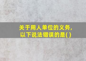 关于用人单位的义务,以下说法错误的是( )